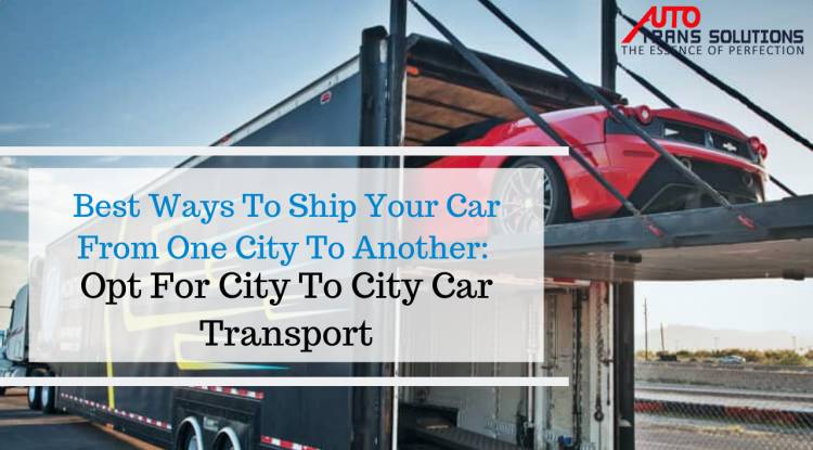 Best Ways To Ship Your Car From One City To Another: Opt For City To City Car Transport.